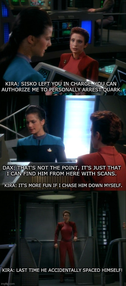 Star Trek Deep Space Nine | KIRA: SISKO LEFT YOU IN CHARGE. YOU CAN 
AUTHORIZE ME TO PERSONALLY ARREST QUARK. DAX: THAT'S NOT THE POINT, IT'S JUST THAT
I CAN FIND HIM FROM HERE WITH SCANS. KIRA: IT'S MORE FUN IF I CHASE HIM DOWN MYSELF. KIRA: LAST TIME HE ACCIDENTALLY SPACED HIMSELF! | image tagged in star trek deep space nine | made w/ Imgflip meme maker