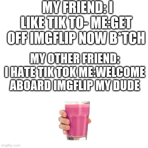 Blank Transparent Square | MY FRIEND: I LIKE TIK TO- ME:GET OFF IMGFLIP NOW B*TCH; MY OTHER FRIEND: I HATE TIK TOK ME:WELCOME ABOARD IMGFLIP MY DUDE | image tagged in memes,blank transparent square,tik trash | made w/ Imgflip meme maker