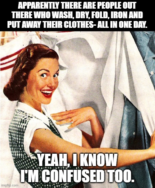 Vintage Laundry Woman | APPARENTLY THERE ARE PEOPLE OUT THERE WHO WASH, DRY, FOLD, IRON AND PUT AWAY THEIR CLOTHES- ALL IN ONE DAY. YEAH, I KNOW I'M CONFUSED TOO. | image tagged in vintage laundry woman | made w/ Imgflip meme maker
