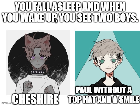 you learn that these two boys were very much real, and that they have been painted scoundrels in the story alice in wonderland. | YOU FALL ASLEEP AND WHEN YOU WAKE UP, YOU SEE TWO BOYS. CHESHIRE; PAUL WITHOUT A TOP HAT AND A SMILE | image tagged in blank white template | made w/ Imgflip meme maker