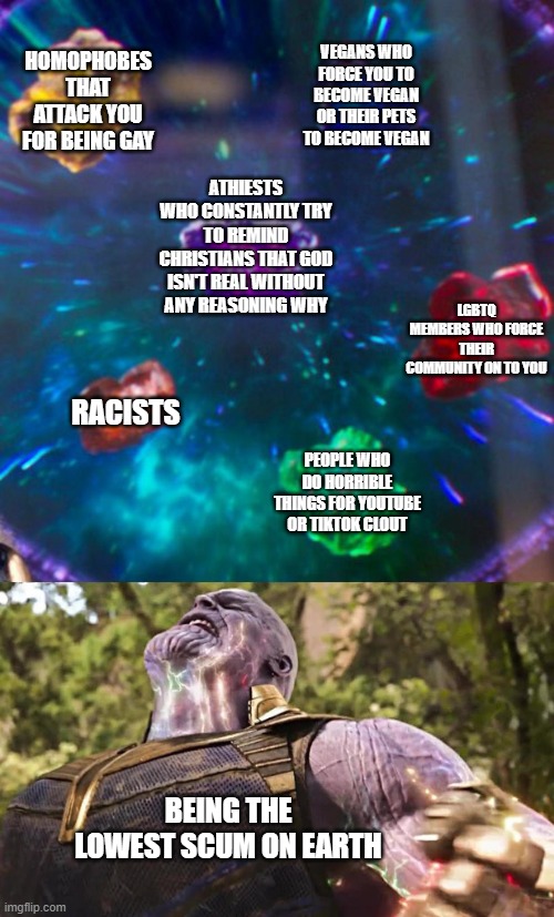 Thanos Infinity Stones | VEGANS WHO FORCE YOU TO BECOME VEGAN OR THEIR PETS TO BECOME VEGAN; HOMOPHOBES THAT ATTACK YOU FOR BEING GAY; ATHIESTS WHO CONSTANTLY TRY TO REMIND CHRISTIANS THAT GOD ISN'T REAL WITHOUT ANY REASONING WHY; LGBTQ MEMBERS WHO FORCE THEIR COMMUNITY ON TO YOU; RACISTS; PEOPLE WHO DO HORRIBLE THINGS FOR YOUTUBE OR TIKTOK CLOUT; BEING THE LOWEST SCUM ON EARTH | image tagged in thanos infinity stones | made w/ Imgflip meme maker