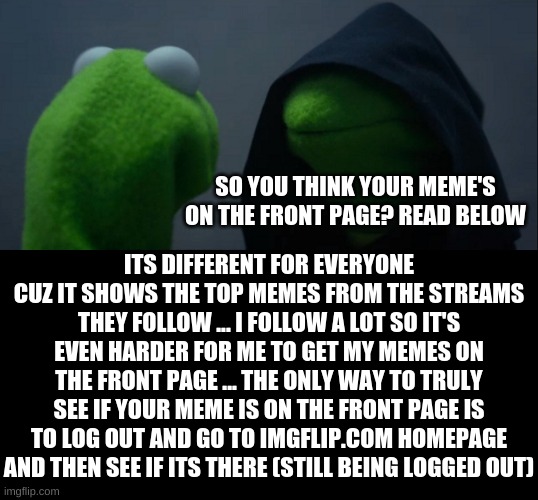FYI | SO YOU THINK YOUR MEME'S ON THE FRONT PAGE? READ BELOW; ITS DIFFERENT FOR EVERYONE CUZ IT SHOWS THE TOP MEMES FROM THE STREAMS THEY FOLLOW ... I FOLLOW A LOT SO IT'S EVEN HARDER FOR ME TO GET MY MEMES ON THE FRONT PAGE ... THE ONLY WAY TO TRULY SEE IF YOUR MEME IS ON THE FRONT PAGE IS TO LOG OUT AND GO TO IMGFLIP.COM HOMEPAGE AND THEN SEE IF ITS THERE (STILL BEING LOGGED OUT) | image tagged in memes,evil kermit | made w/ Imgflip meme maker