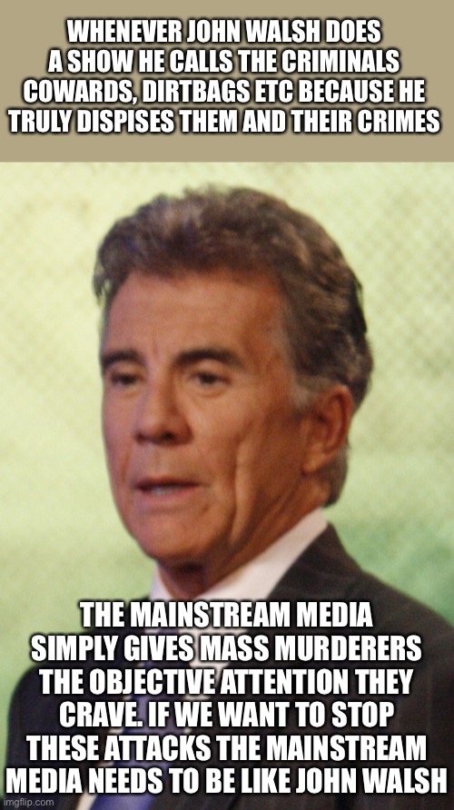 Mainstream media needs to be like John Walsh | WHENEVER JOHN WALSH DOES A SHOW HE CALLS THE CRIMINALS COWARDS, DIRTBAGS ETC BECAUSE HE TRULY DISPISES THEM AND THEIR CRIMES; THE MAINSTREAM MEDIA SIMPLY GIVES MASS MURDERERS THE OBJECTIVE ATTENTION THEY CRAVE. IF WE WANT TO STOP THESE ATTACKS THE MAINSTREAM MEDIA NEEDS TO BE LIKE JOHN WALSH | image tagged in political,meme,memes,political memes,school shooting,mass shooting | made w/ Imgflip meme maker