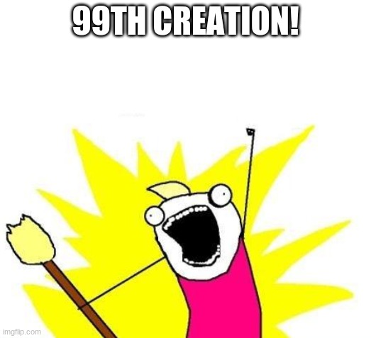 99th Creation! | 99TH CREATION! | image tagged in x all the y | made w/ Imgflip meme maker