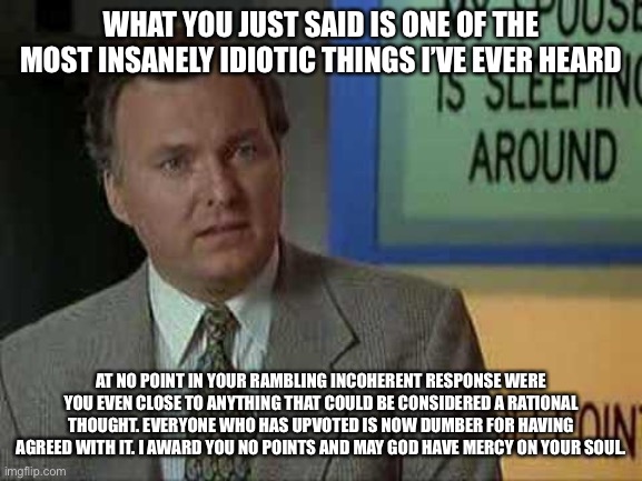Billy Madison Insult | WHAT YOU JUST SAID IS ONE OF THE MOST INSANELY IDIOTIC THINGS I’VE EVER HEARD AT NO POINT IN YOUR RAMBLING INCOHERENT RESPONSE WERE YOU EVEN | image tagged in billy madison insult | made w/ Imgflip meme maker
