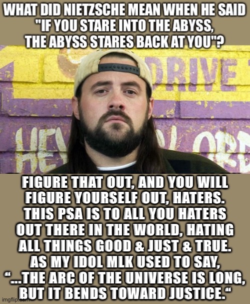 Cue’ClosingTime’.Pandemic delayed my best laid plans(as well as the plans of all life on Earth)so I hung out on imgflip.Twas’Fun | FIGURE THAT OUT, AND YOU WILL
FIGURE YOURSELF OUT, HATERS.
THIS PSA IS TO ALL YOU HATERS
OUT THERE IN THE WORLD, HATING

ALL THINGS GOOD & JUST & TRUE.
AS MY IDOL MLK USED TO SAY,
“...THE ARC OF THE UNIVERSE IS LONG,
BUT IT BENDS TOWARD JUSTICE.“ | image tagged in thatkevinsmith,kevin smith | made w/ Imgflip meme maker