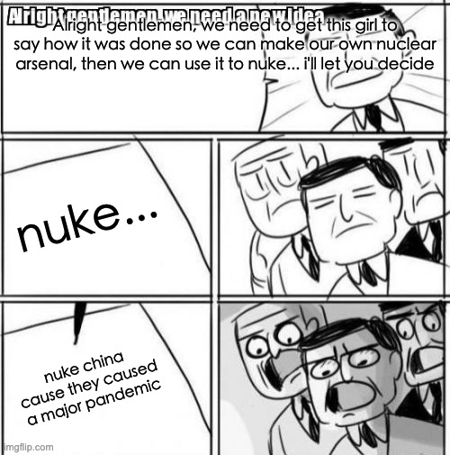 Alright Gentlemen We Need A New Idea Meme | Alright gentlemen, we need to get this girl to say how it was done so we can make our own nuclear arsenal, then we can use it to nuke... i'l | image tagged in memes,alright gentlemen we need a new idea | made w/ Imgflip meme maker