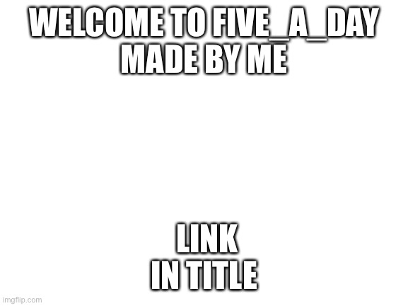 https://imgflip.com/m/five_a_day | WELCOME TO FIVE_A_DAY
MADE BY ME; LINK IN TITLE | image tagged in blank white template | made w/ Imgflip meme maker