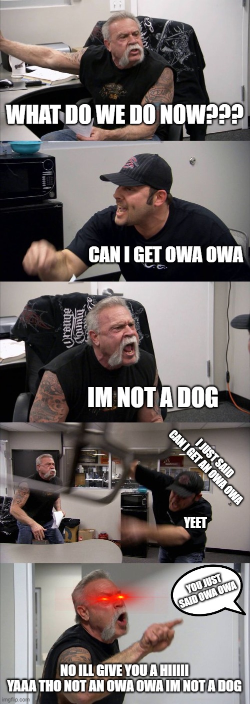 OWA OWA! | WHAT DO WE DO NOW??? CAN I GET OWA OWA; IM NOT A DOG; I JUST SAID CAN I GET AN OWA OWA; YEET; YOU JUST SAID OWA OWA; NO ILL GIVE YOU A HIIIII YAAA THO NOT AN OWA OWA IM NOT A DOG | image tagged in memes,american chopper argument | made w/ Imgflip meme maker