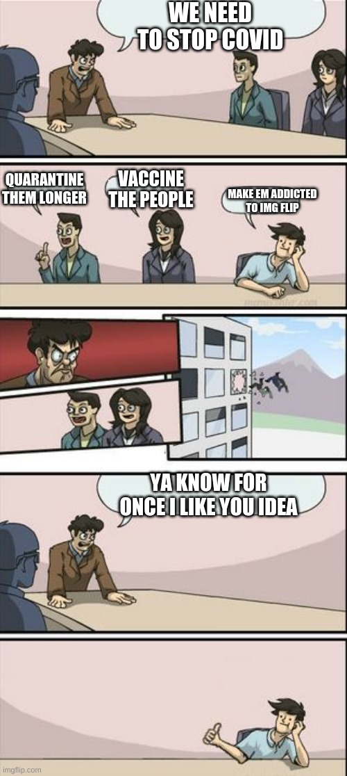 Boardroom Meeting Sugg 2 | WE NEED TO STOP COVID; QUARANTINE THEM LONGER; VACCINE THE PEOPLE; MAKE EM ADDICTED TO IMG FLIP; YA KNOW FOR ONCE I LIKE YOU IDEA | image tagged in boardroom meeting sugg 2 | made w/ Imgflip meme maker