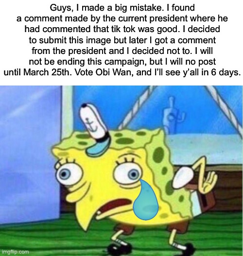 Goodbye for now. | Guys, I made a big mistake. I found a comment made by the current president where he had commented that tik tok was good. I decided to submit this image but later I got a comment from the president and I decided not to. I will not be ending this campaign, but I will no post until March 25th. Vote Obi Wan, and I’ll see y’all in 6 days. | image tagged in memes,mocking spongebob | made w/ Imgflip meme maker