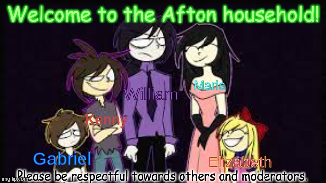 W e l c o m e ! | Welcome to the Afton household! Maria; William; Kenny; Gabriel; Elizabeth; Please be respectful towards others and moderators. | image tagged in the aftons | made w/ Imgflip meme maker