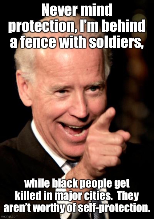 Smilin Biden Meme | Never mind protection, I’m behind a fence with soldiers, while black people get killed in major cities.  They aren’t worthy of self-protecti | image tagged in memes,smilin biden | made w/ Imgflip meme maker