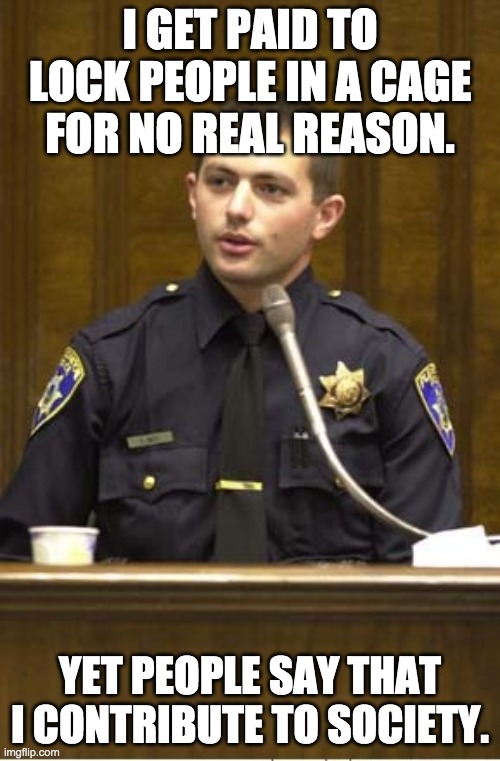 I get paid to lock people in a cage for no real reason | I GET PAID TO LOCK PEOPLE IN A CAGE FOR NO REAL REASON. YET PEOPLE SAY THAT I CONTRIBUTE TO SOCIETY. | image tagged in memes,police officer testifying | made w/ Imgflip meme maker