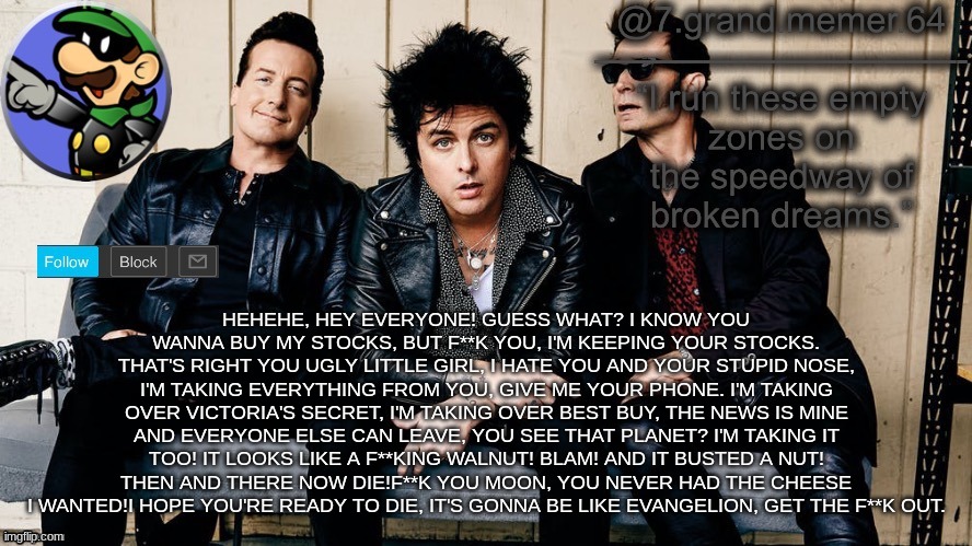 HEHEHE, HEY EVERYONE! GUESS WHAT? I KNOW YOU WANNA BUY MY STOCKS, BUT F**K YOU, I'M KEEPING YOUR STOCKS. THAT'S RIGHT YOU UGLY LITTLE GIRL, I HATE YOU AND YOUR STUPID NOSE, I'M TAKING EVERYTHING FROM YOU, GIVE ME YOUR PHONE. I'M TAKING OVER VICTORIA'S SECRET, I'M TAKING OVER BEST BUY, THE NEWS IS MINE AND EVERYONE ELSE CAN LEAVE, YOU SEE THAT PLANET? I'M TAKING IT TOO! IT LOOKS LIKE A F**KING WALNUT! BLAM! AND IT BUSTED A NUT! THEN AND THERE NOW DIE!F**K YOU MOON, YOU NEVER HAD THE CHEESE I WANTED!I HOPE YOU'RE READY TO DIE, IT'S GONNA BE LIKE EVANGELION, GET THE F**K OUT. | image tagged in memes,funny | made w/ Imgflip meme maker