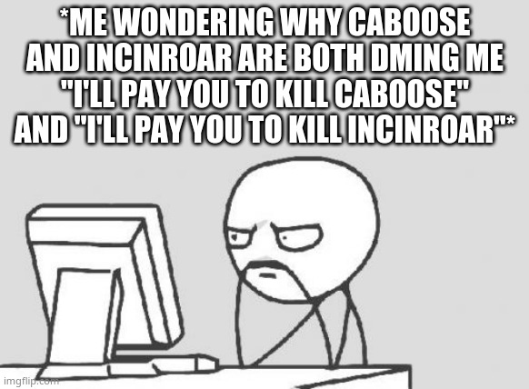 caboose just offered me weed as payment- | *ME WONDERING WHY CABOOSE AND INCINROAR ARE BOTH DMING ME "I'LL PAY YOU TO KILL CABOOSE" AND "I'LL PAY YOU TO KILL INCINROAR"* | image tagged in memes,computer guy | made w/ Imgflip meme maker