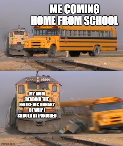 >:( | ME COMING HOME FROM SCHOOL; MY MOM READING THE ENTIRE DICTIONARY OF WHY I SHOULD BE PUNISHED | image tagged in a train hitting a school bus | made w/ Imgflip meme maker