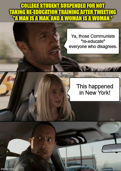 The Rock Driving into 1984 | COLLEGE STUDENT SUSPENDED FOR NOT TAKING RE-EDUCATION TRAINING AFTER TWEETING "A MAN IS A MAN, AND A WOMAN IS A WOMAN."; Ya, those Communists "re-educate" everyone who disagrees. This happened in New York! | image tagged in memes,the rock driving,free speech,george orwell,1984,liberalism | made w/ Imgflip meme maker