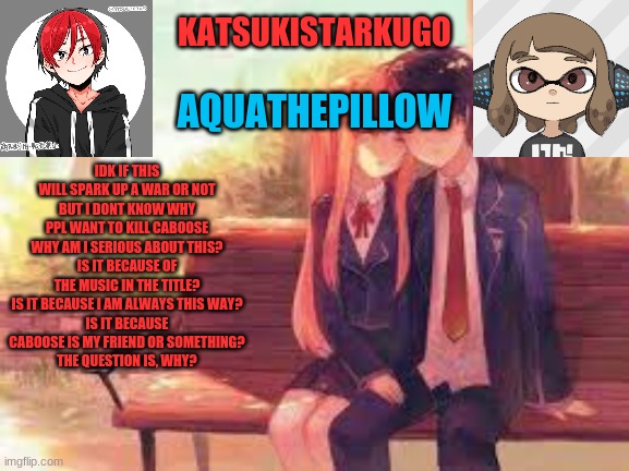 KatsukiStarkugoXAquathepillow | IDK IF THIS WILL SPARK UP A WAR OR NOT
BUT I DONT KNOW WHY PPL WANT TO KILL CABOOSE
WHY AM I SERIOUS ABOUT THIS?
IS IT BECAUSE OF THE MUSIC IN THE TITLE?
IS IT BECAUSE I AM ALWAYS THIS WAY?
IS IT BECAUSE CABOOSE IS MY FRIEND OR SOMETHING?
THE QUESTION IS, WHY? | image tagged in katsukistarkugoxaquathepillow | made w/ Imgflip meme maker