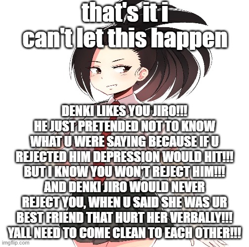 yall legit need to come clean | that's it i can't let this happen; DENKI LIKES YOU JIRO!!! HE JUST PRETENDED NOT TO KNOW WHAT U WERE SAYING BECAUSE IF U REJECTED HIM DEPRESSION WOULD HIT!!! BUT I KNOW YOU WON'T REJECT HIM!!! AND DENKI JIRO WOULD NEVER REJECT YOU, WHEN U SAID SHE WAS UR BEST FRIEND THAT HURT HER VERBALLY!!! YALL NEED TO COME CLEAN TO EACH OTHER!!! | made w/ Imgflip meme maker
