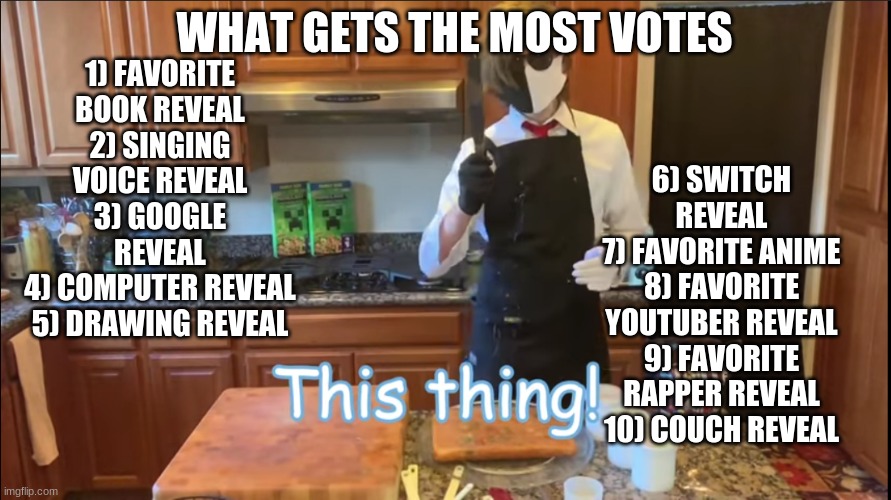 THIS IS MY BIGGEST IMAGE EVER | WHAT GETS THE MOST VOTES; 6) SWITCH REVEAL
7) FAVORITE ANIME
8) FAVORITE YOUTUBER REVEAL
9) FAVORITE RAPPER REVEAL
10) COUCH REVEAL; 1) FAVORITE BOOK REVEAL
2) SINGING VOICE REVEAL
3) GOOGLE REVEAL
4) COMPUTER REVEAL
5) DRAWING REVEAL | image tagged in ranboo knife | made w/ Imgflip meme maker