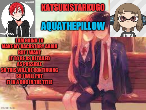https://docs.google.com/document/d/1FNKbrVt8MOyBCl5mSR6NRavGIV62SHI-tmvP7VaL76U/edit?usp=sharing | I AM GOING TO MAKE MY BACKSTORY AGAIN
BUT I WANT IT TO BE AS DETAILED AS POSSIBLE
SO THIS WILL BE CONTINUING
SO I WILL PUT IT IN A DOC IN THE TITLE | image tagged in katsukistarkugoxaquathepillow | made w/ Imgflip meme maker