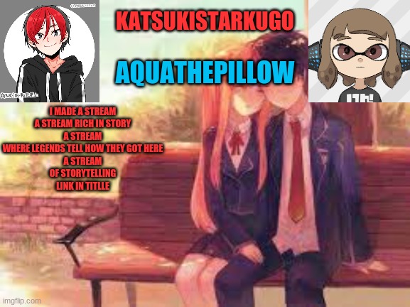 https://imgflip.com/m/backstoryofeveryone | I MADE A STREAM
A STREAM RICH IN STORY
A STREAM WHERE LEGENDS TELL HOW THEY GOT HERE
A STREAM
OF STORYTELLING
LINK IN TITLLE | image tagged in katsukistarkugoxaquathepillow | made w/ Imgflip meme maker