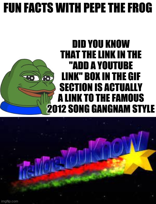 fun facts with pepe | DID YOU KNOW THAT THE LINK IN THE "ADD A YOUTUBE LINK" BOX IN THE GIF SECTION IS ACTUALLY A LINK TO THE FAMOUS 2012 SONG GANGNAM STYLE; FUN FACTS WITH PEPE THE FROG | image tagged in memes,funny memes | made w/ Imgflip meme maker