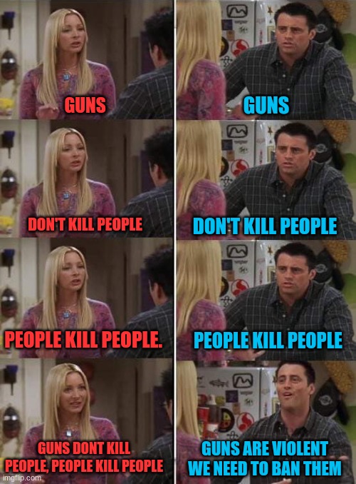 know the truth | GUNS; GUNS; DON'T KILL PEOPLE; DON'T KILL PEOPLE; PEOPLE KILL PEOPLE. PEOPLE KILL PEOPLE; GUNS DONT KILL PEOPLE, PEOPLE KILL PEOPLE; GUNS ARE VIOLENT WE NEED TO BAN THEM | image tagged in phoebe teaching joey in friends,know the truth,liberal vs conservative,politics,guns | made w/ Imgflip meme maker