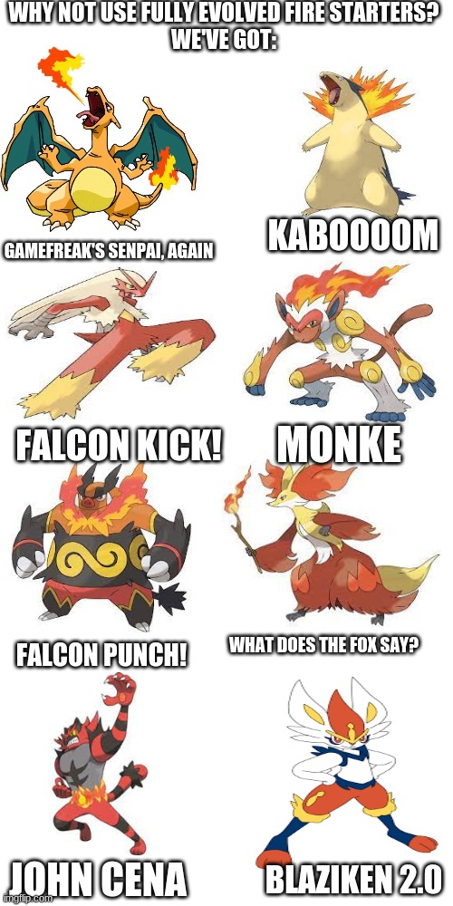 WHY NOT USE FULLY EVOLVED FIRE STARTERS?
WE'VE GOT:; KABOOOOM; GAMEFREAK'S SENPAI, AGAIN; MONKE; FALCON KICK! WHAT DOES THE FOX SAY? FALCON PUNCH! JOHN CENA; BLAZIKEN 2.0 | image tagged in blank white template,memes,blank transparent square | made w/ Imgflip meme maker