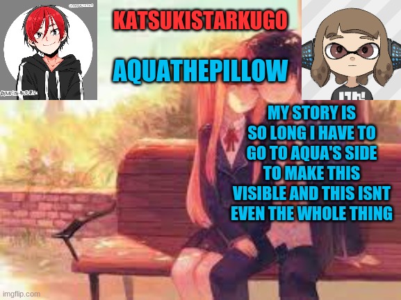 KatsukiStarkugoXAquathepillow | THE STORY
OF KATSUKISTARKUGO(ME)
ON IMGFLIP

THE WORD BEGINNING
IT IS THE START OF A STORY
OF AN EPIC JOURNEY
OR A PERSON’S LIFE
FOR ME, IT WAS SOMETHING MUCH MORE
IT WAS THE STORY
OF HOW INFLUENTIAL
AND HOW MUCH BAD LUCK
I BRING
STREAMS ENDING
BECAUSE OF VIOLENCE

IT ALL STARTED WHEN I GOT MY FIRST MEME IDEA. IT WAS A STORYBOARD MEETING DISCUSSION. IT WAS ABOUT THE COLUMBIAN EXCHANGE AND ABOUT A JOKE STARTING AROUND IN MY CLASS THAT THE COLUMBIAN EXCHANGE TRADED COLUMBIANS, SO I WENT ON AND DID IT. SINCE I DELETED A LOT ON MY ALT, I DON'T HAVE IT STILL, BUT LITTLE DID I KNOW, THIS WOULD BE THE START OF SOMETHING NEW. SOMETHING THAT WOULD BE BIGGER. 

A YEAR AGO IN WINTER 2019 I GOT THE GAME POKEMON SWSH AND FINISHED THE GAME WITHOUT LOSING, ONCE. I WANTED A GOOD COMMUNITY TO DO STUFF, AND BANANABOYSSB, ONE OF MY FAVOURITE SMASH BROS YOUTUBERS AT THE TIME, GOT SPONSORED BY MOOT. I MADE IMAGES AND MEMES USING IMGFLIP AND POSTED THEM OVER TO MOOT. LATER I GOT A SUDDEN INTEREST IN MANDJTV, AND HE HAD A SUBREDDIT. IF YOUR MEME WAS POPULAR ENOUGH, YOU HAVE A CHANCE TO GET ON ASPITIPIAY, A LWIAY BOOTLEG. THE 1ST MEME WAS GUARANTEED TO ME ON ASPITIPIAY. IT IS EVERY MONTH. I NEVER GOT ON THERE, BUT I USED IMGFLIP MORE. 

2020, AUGUST, SCHOOL STARTS. I WANTED TO LOOK AT BRAWL META KNIGHT MEMES, THEN I REMEMBERED. THERE WAS A PLACE. A PLACE WHERE I SHOWED MY TRUE SELF. IMGFLIP.

I RUSHED THERE, TO SEE IF IT WAS UNBLOCKED. IF IT WAS BLOCKED, EVERYTHING THAT HAPPENED BECAUSE OF ME, THE SOLE REASON WHY I AM MAKING THIS STORY, WOULD BE GONE. IT WASN'T BLOCKED, TO MY SURPRISE. I MADE AN ACCOUNT. MY USERNAME AT THE TIME WAS OKEY. I NAMED IT AFTER NESS’S SIDE TAUNT IN SMASH BROS. 

NOVEMBER 2020. I TOOK A SUDDEN INTEREST IN ANIME. THERE WAS A STREAM FOR THAT: THE ANIME STREAM. I POSTED A LOT, AND MADE ONE OF MY CLOSEST FRIENDS EVEN TO THIS DAY:-NOTMEGUMIN-. I ALSO GOT A PERSON STALKING ME FOR SOME REASON:MR. MONK.


A FEW DAYS LATER I FOUND A NEW STREAM. A NEW STREAM THAT WOULD CHANGE FOREVER BECAUSE OF MY ACTIONS. THE REASON WHY I BEAT MYSELF UP EVERY ONCE IN A WHILE. THE STREAM THAT IS GONE FOREVER TO THIS DAY. THAT STREAM IS WAR AGAINST TIKTOK
TO BE CONTINUED... MY STORY IS SO LONG I HAVE TO GO TO AQUA'S SIDE TO MAKE THIS VISIBLE AND THIS ISNT EVEN THE WHOLE THING | image tagged in katsukistarkugoxaquathepillow | made w/ Imgflip meme maker