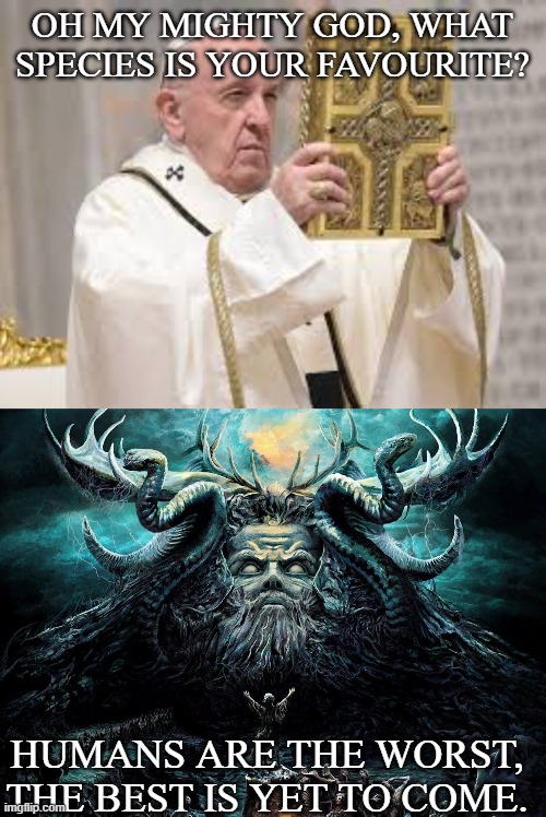 Pope meets God | OH MY MIGHTY GOD, WHAT SPECIES IS YOUR FAVOURITE? HUMANS ARE THE WORST, THE BEST IS YET TO COME. | image tagged in god,pope francis,pope,religion,evil,people | made w/ Imgflip meme maker