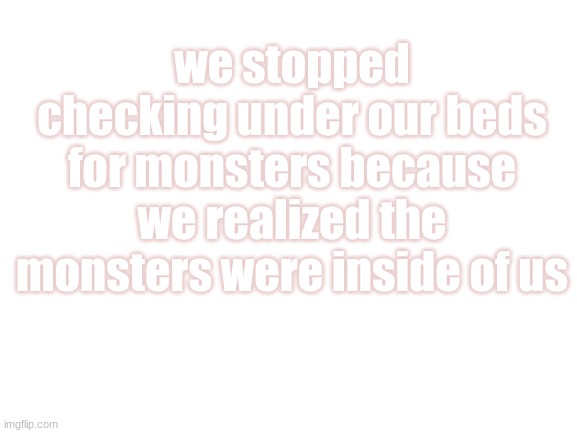 last one for the day | we stopped checking under our beds for monsters because we realized the monsters were inside of us | image tagged in blank white template | made w/ Imgflip meme maker