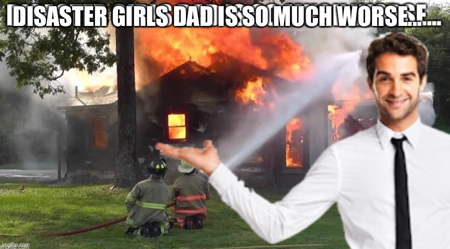 DISASTER GIRLS DAD IS SO MUCH WORSE... | image tagged in oh no | made w/ Imgflip meme maker