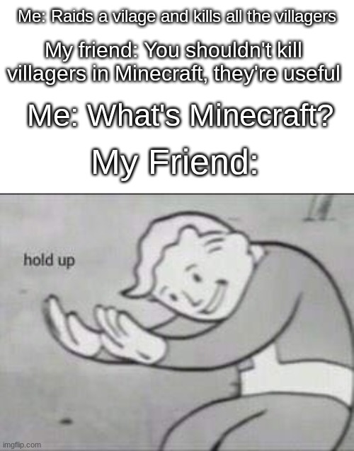 Fallout Hold Up | Me: Raids a vilage and kills all the villagers; My friend: You shouldn't kill villagers in Minecraft, they're useful; Me: What's Minecraft? My Friend: | image tagged in fallout hold up | made w/ Imgflip meme maker