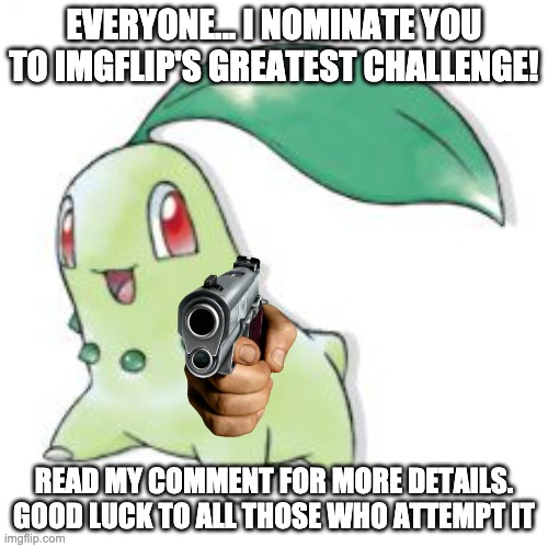 My Imgflip Challenge! | EVERYONE... I NOMINATE YOU TO IMGFLIP'S GREATEST CHALLENGE! READ MY COMMENT FOR MORE DETAILS. GOOD LUCK TO ALL THOSE WHO ATTEMPT IT | image tagged in chikorita,imgflip,challenge,challenge accepted,rage,face | made w/ Imgflip meme maker