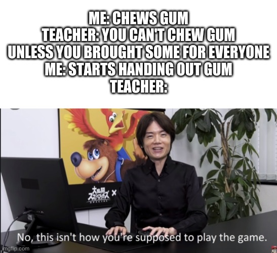 No that’s not how your supposed to play the game | ME: CHEWS GUM
TEACHER: YOU CAN'T CHEW GUM UNLESS YOU BROUGHT SOME FOR EVERYONE
ME: STARTS HANDING OUT GUM
TEACHER: | image tagged in no that s not how your supposed to play the game | made w/ Imgflip meme maker