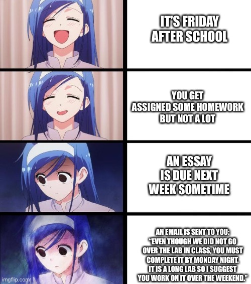 I hate it when this happens. Welp, guess I’ve got a lot of work to do XD. | IT’S FRIDAY AFTER SCHOOL; YOU GET ASSIGNED SOME HOMEWORK BUT NOT A LOT; AN ESSAY IS DUE NEXT WEEK SOMETIME; AN EMAIL IS SENT TO YOU: “EVEN THOUGH WE DID NOT GO OVER THE LAB IN CLASS, YOU MUST COMPLETE IT BY MONDAY NIGHT. IT IS A LONG LAB SO I SUGGEST YOU WORK ON IT OVER THE WEEKEND.” | image tagged in distressed fumino | made w/ Imgflip meme maker