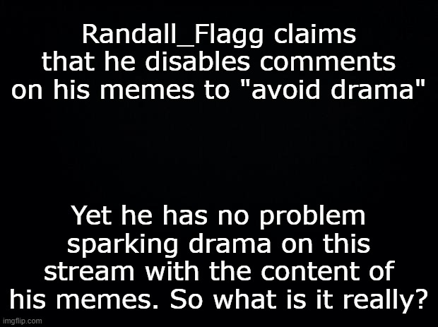 Wants to start the drama, but doesn't have the spine enough to let people comment? | Randall_Flagg claims that he disables comments on his memes to "avoid drama"; Yet he has no problem sparking drama on this stream with the content of his memes. So what is it really? | image tagged in black background | made w/ Imgflip meme maker