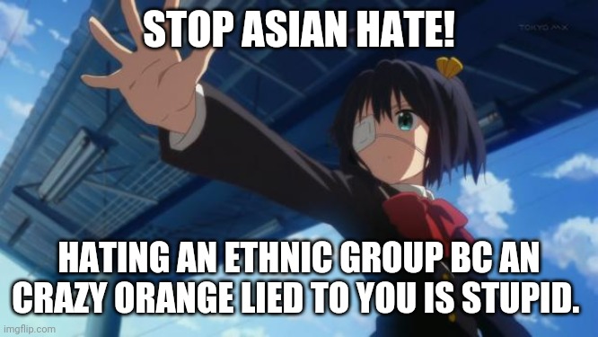 Stop Asian hate | STOP ASIAN HATE! HATING AN ETHNIC GROUP BC AN CRAZY ORANGE LIED TO YOU IS STUPID. | image tagged in stop in the name of anime | made w/ Imgflip meme maker