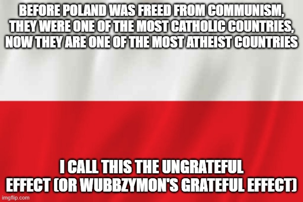 It is very evident, especially in Politics | BEFORE POLAND WAS FREED FROM COMMUNISM, THEY WERE ONE OF THE MOST CATHOLIC COUNTRIES, NOW THEY ARE ONE OF THE MOST ATHEIST COUNTRIES; I CALL THIS THE UNGRATEFUL EFFECT (OR WUBBZYMON'S GRATEFUL EFFECT) | image tagged in poland,politics,effect,wubbzy | made w/ Imgflip meme maker