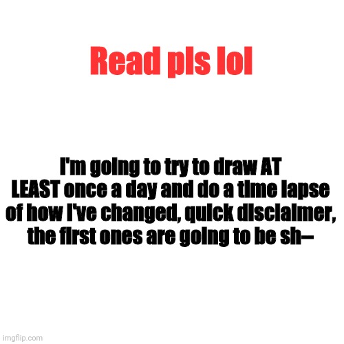 Hope to get better at drawing soon | Read pls lol; I'm going to try to draw AT LEAST once a day and do a time lapse of how I've changed, quick disclaimer, the first ones are going to be sh-- | image tagged in memes,blank transparent square,drawing | made w/ Imgflip meme maker
