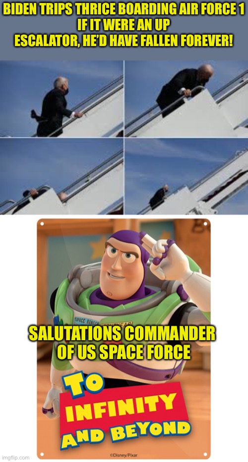Biden Takes A Trip | BIDEN TRIPS THRICE BOARDING AIR FORCE 1
IF IT WERE AN UP ESCALATOR, HE’D HAVE FALLEN FOREVER! SALUTATIONS COMMANDER 
OF US SPACE FORCE | image tagged in biden,trip,air force one,buzz lightyear,escalator | made w/ Imgflip meme maker