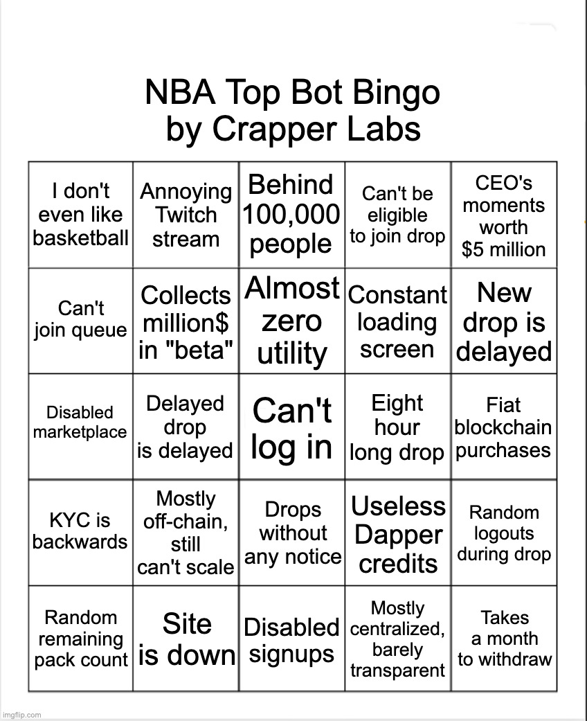 NBA Top Shot Bingo | NBA Top Bot Bingo; by Crapper Labs; Behind 100,000 people; I don't even like basketball; Annoying Twitch stream; Can't be eligible to join drop; CEO's moments worth $5 million; Almost zero utility; Can't join queue; Constant loading screen; New drop is delayed; Collects million$ in "beta"; Disabled marketplace; Delayed drop is delayed; Can't log in; Eight hour long drop; Fiat blockchain purchases; KYC is backwards; Mostly off-chain, still can't scale; Drops without any notice; Random logouts during drop; Useless Dapper credits; Random remaining pack count; Site is down; Disabled signups; Mostly centralized, barely transparent; Takes a month to withdraw | image tagged in nba,nba memes,bingo,blockchain,bitcoin,ethereum | made w/ Imgflip meme maker