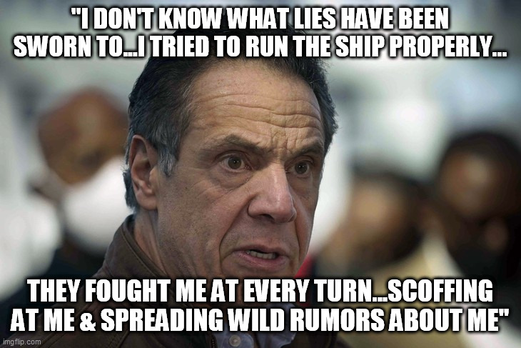 Cuomo or Queeg | "I DON'T KNOW WHAT LIES HAVE BEEN SWORN TO...I TRIED TO RUN THE SHIP PROPERLY... THEY FOUGHT ME AT EVERY TURN...SCOFFING AT ME & SPREADING WILD RUMORS ABOUT ME" | image tagged in andrew cuomo,ny governor,sexual assault,nursing home deaths | made w/ Imgflip meme maker