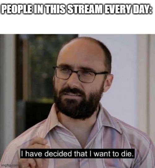it seems so true ngl | PEOPLE IN THIS STREAM EVERY DAY: | image tagged in i have decided that i want to die | made w/ Imgflip meme maker