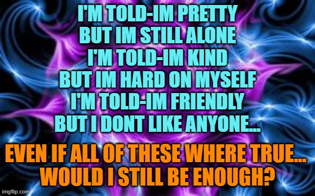 idk... | I'M TOLD-IM PRETTY
BUT IM STILL ALONE
I'M TOLD-IM KIND
BUT IM HARD ON MYSELF
I'M TOLD-IM FRIENDLY
BUT I DONT LIKE ANYONE... EVEN IF ALL OF THESE WHERE TRUE... 
WOULD I STILL BE ENOUGH? | image tagged in sad,idk,poem | made w/ Imgflip meme maker