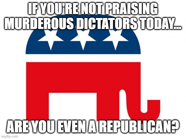 Republican | IF YOU'RE NOT PRAISING MURDEROUS DICTATORS TODAY... ARE YOU EVEN A REPUBLICAN? | image tagged in republican | made w/ Imgflip meme maker
