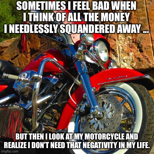 Happy Biker | SOMETIMES I FEEL BAD WHEN I THINK OF ALL THE MONEY I NEEDLESSLY SQUANDERED AWAY ... BUT THEN I LOOK AT MY MOTORCYCLE AND REALIZE I DON’T NEED THAT NEGATIVITY IN MY LIFE. | image tagged in harley davidson,motorcycle | made w/ Imgflip meme maker