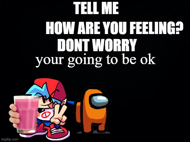 Black background | HOW ARE YOU FEELING? TELL ME; DONT WORRY; your going to be ok | image tagged in black background,be happy,straby milk,friday night funkin,amogus | made w/ Imgflip meme maker